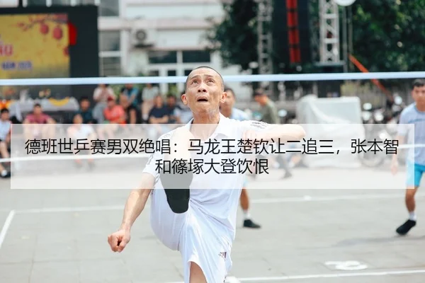 德班世乒赛男双绝唱：马龙王楚钦让二追三，张本智和篠塚大登饮恨