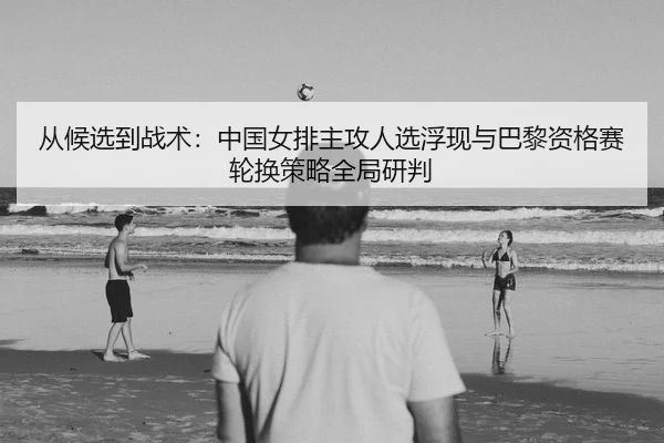 从候选到战术：中国女排主攻人选浮现与巴黎资格赛轮换策略全局研判
